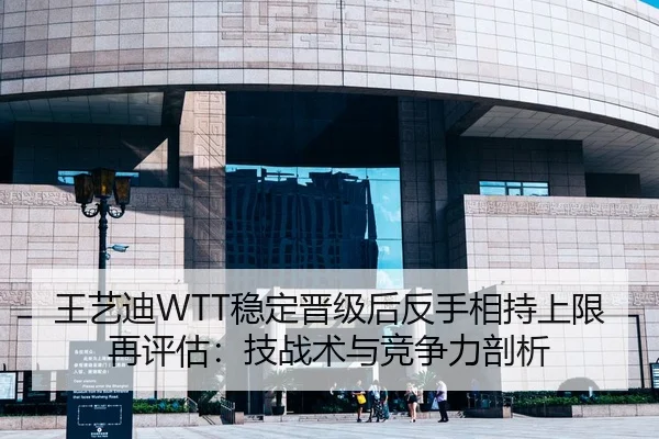 王艺迪WTT稳定晋级后反手相持上限再评估：技战术与竞争力剖析